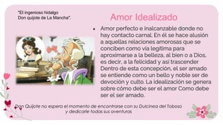 ● Amor perfecto e inalcanzable donde no
hay contacto carnal. En él se hace alusión
a aquellas relaciones amorosas que se
conciben como vía legítima para
aproximarse a la belleza, al bien o a Dios,
es decir, a la felicidad y así trascender
Dentro de esta concepción, el ser amado
se entiende como un bello y noble ser de
devoción y culto. La idealización se genera
sobre cómo debe ser el amor Como debe
ser el ser amado.
Amor Idealizado
Don Quijote no espera el momento de encontrarse con su Dulcinea del Toboso
y dedicarle todas sus aventuras
"El ingenioso hidalgo
Don quijote de La Mancha".
 