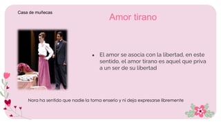 ● El amor se asocia con la libertad, en este
sentido, el amor tirano es aquel que priva
a un ser de su libertad
Amor tirano
Nora ha sentido que nadie la toma enserio y ni deja expresarse libremente
Casa de muñecas
 