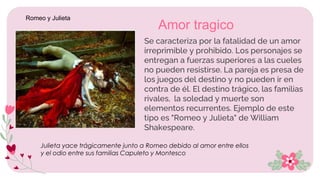 • Se caracteriza por la fatalidad de un amor
irreprimible y prohibido. Los personajes se
entregan a fuerzas superiores a las cueles
no pueden resistirse. La pareja es presa de
los juegos del destino y no pueden ir en
contra de él. El destino trágico, las familias
rivales, la soledad y muerte son
elementos recurrentes. Ejemplo de este
tipo es "Romeo y Julieta" de William
Shakespeare.
Amor tragico
Julieta yace trágicamente junto a Romeo debido al amor entre ellos
y el odio entre sus familias Capuleto y Montesco
Romeo y Julieta
 