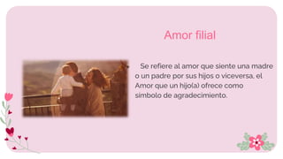 ● Se refiere al amor que siente una madre
o un padre por sus hijos o viceversa, el
Amor que un hijo(a) ofrece como
símbolo de agradecimiento.
Amor filial
 