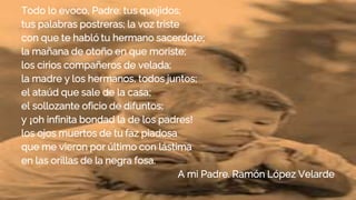 Todo lo evoco, Padre: tus quejidos;
tus palabras postreras; la voz triste
con que te habló tu hermano sacerdote;
la mañana de otoño en que moriste;
los cirios compañeros de velada;
la madre y los hermanos, todos juntos;
el ataúd que sale de la casa;
el sollozante oficio de difuntos;
y ¡oh infinita bondad la de los padres!
los ojos muertos de tu faz piadosa
que me vieron por último con lástima
en las orillas de la negra fosa.
A mi Padre. Ramón López Velarde
 