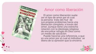 El amor como liberación suele
ser el tipo de amor por el cual
la persona trata del huir de
sus propios problemas hacia una
liberación completa, a través del
amor, aunque tiene una estrecha
relación con la ideología religiosa
de encontrar refugio en Dios como
un medio de salvación.
Puede hacerse una referencia, a que
es una amor por el cual el individuo se
libera de la opresión que lo encierra.
Amor como liberación
 