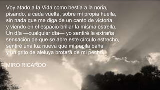 Voy atado a la Vida como bestia a la noria,
pisando, a cada vuelta, sobre mi propia huella,
sin nada que me diga de un canto de victoria,
y viendo en el espacio brillar la misma estrella.
Un día —cualquier día— yo sentiré la extraña
sensación de que se abre este círculo estrecho,
sentiré una luz nueva que mi pupila baña
y un grito de aleluya brotará de mi pecho.
MIRO RICARDO
 