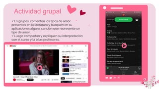 En grupos, comenten los tipos de amor
presentes en la literatura y busquen en su
aplicaciones alguna canción que represente un
tipo de amor.
Luego compartan y expliquen su interpretación
con el curso y la o las profesoras.
Actividad grupal
 