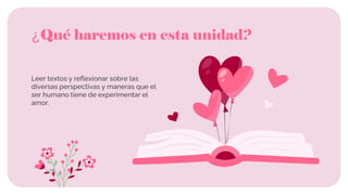 ¿Qué haremos en esta unidad?
Leer textos y reflexionar sobre las
diversas perspectivas y maneras que el
ser humano tiene de experimentar el
amor.
 