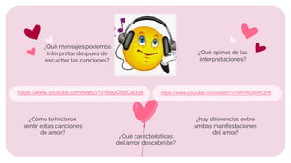 ¿Cómo te hicieron
sentir estas canciones
de amor?
https://www.youtube.com/watch?v=bapO8qCaDyk https://www.youtube.com/watch?v=5R1RGl4WQP8
¿Qué caracteristicas
del amor descubriste?
¿hay diferencias entre
ambas manifestaciones
del amor?
¿Qué mensajes podemos
interpretar después de
escuchar las canciones?
¿Qué opinas de las
interpretaciones?
 