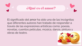 ¿Qué es el amor?
El significado del amor ha sido una de las incógnitas
que diferentes autores han tratado de responder a
través de las expresiones artísticas como: poesía,
novelas, cuentos películas, música, danza, pintura y
obras de teatro.
 