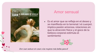 ● Es el amor que se refleja en el deseo y
se manifiesta en lo terrenal ( el cuerpo),
implica pasión amorosa, relaciones en
que la atracción física y el goce de la
belleza corporal estimula el
sentimiento
Amor sensual
Don Juan seduce sin cesar a las mujeres más bellas para él
 