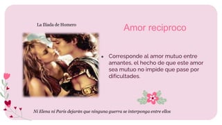 ● Corresponde al amor mutuo entre
amantes, el hecho de que este amor
sea mutuo no impide que pase por
dificultades.
Amor reciproco
Ni Elena ni Paris dejarán que ninguna guerra se interponga entre ellos
La Ilíada de Homero
 
