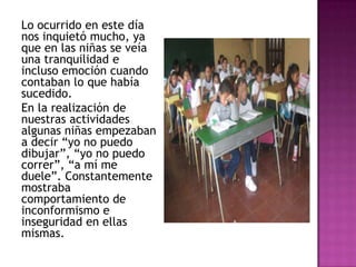 Lo ocurrido en este día
nos inquietó mucho, ya
que en las niñas se veía
una tranquilidad e
incluso emoción cuando
contaban lo que había
sucedido.
En la realización de
nuestras actividades
algunas niñas empezaban
a decir “yo no puedo
dibujar”, “yo no puedo
correr”, “a mí me
duele”. Constantemente
mostraba
comportamiento de
inconformismo e
inseguridad en ellas
mismas.
 