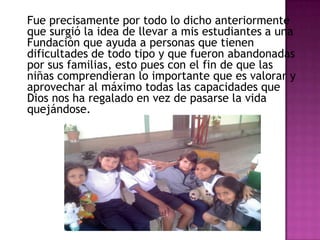 Fue precisamente por todo lo dicho anteriormente
que surgió la idea de llevar a mis estudiantes a una
Fundación que ayuda a personas que tienen
dificultades de todo tipo y que fueron abandonadas
por sus familias, esto pues con el fin de que las
niñas comprendieran lo importante que es valorar y
aprovechar al máximo todas las capacidades que
Dios nos ha regalado en vez de pasarse la vida
quejándose.
 