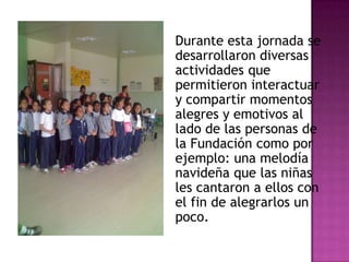 Durante esta jornada se
desarrollaron diversas
actividades que
permitieron interactuar
y compartir momentos
alegres y emotivos al
lado de las personas de
la Fundación como por
ejemplo: una melodía
navideña que las niñas
les cantaron a ellos con
el fin de alegrarlos un
poco.
 