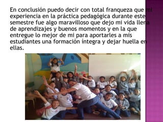 En conclusión puedo decir con total franqueza que mi
experiencia en la práctica pedagógica durante este
semestre fue algo maravilloso que dejo mi vida llena
de aprendizajes y buenos momentos y en la que
entregue lo mejor de mi para aportarles a mis
estudiantes una formación íntegra y dejar huella en
ellas.
 