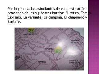 Por lo general las estudiantes de esta Institución
provienen de los siguientes barrios: El retiro, Tomás
Cipriano, La variante, La campiña, El chapinero y
Santafé.
 