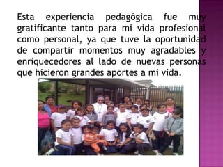 Esta experiencia pedagógica fue muy
gratificante tanto para mi vida profesional
como personal, ya que tuve la oportunidad
de compartir momentos muy agradables y
enriquecedores al lado de nuevas personas
que hicieron grandes aportes a mi vida.
 