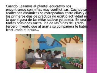 Cuando llegamos al plantel educativo nos
encontramos con niñas muy conflictivas. Cuando se
realizaban dinámicas se estropeaban entre ellas y en
los primeros días de práctica no existió actividad en
la que alguna de las niñas saliese golpeada. En una de
tantas ocasiones sarita una de las niñas del grado
tercero invento que al ararla su compañera le había
fracturado el brazo…
 