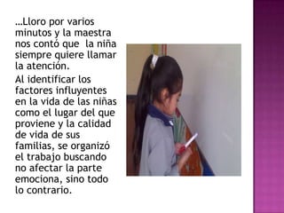 …Lloro por varios
minutos y la maestra
nos contó que la niña
siempre quiere llamar
la atención.
Al identificar los
factores influyentes
en la vida de las niñas
como el lugar del que
proviene y la calidad
de vida de sus
familias, se organizó
el trabajo buscando
no afectar la parte
emociona, sino todo
lo contrario.
 