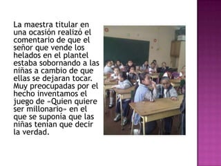 La maestra titular en
una ocasión realizó el
comentario de que el
señor que vende los
helados en el plantel
estaba sobornando a las
niñas a cambio de que
ellas se dejaran tocar.
Muy preocupadas por el
hecho inventamos el
juego de «Quien quiere
ser millonario» en el
que se suponía que las
niñas tenían que decir
la verdad.
 