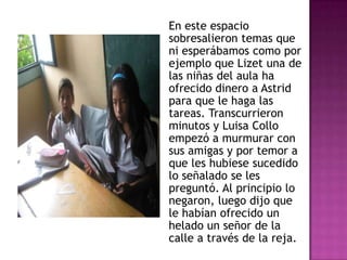 En este espacio
sobresalieron temas que
ni esperábamos como por
ejemplo que Lizet una de
las niñas del aula ha
ofrecido dinero a Astrid
para que le haga las
tareas. Transcurrieron
minutos y Luisa Collo
empezó a murmurar con
sus amigas y por temor a
que les hubiese sucedido
lo señalado se les
preguntó. Al principio lo
negaron, luego dijo que
le habían ofrecido un
helado un señor de la
calle a través de la reja.
 