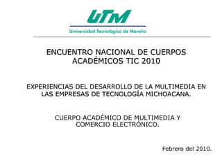 ENCUENTRO NACIONAL DE CUERPOS ACADÉMICOS TIC 2010 EXPERIENCIAS DEL DESARROLLO DE LA MULTIMEDIA EN LAS EMPRESAS DE TECNOLOGÍA MICHOACANA. CUERPO ACADÉMICO DE MULTIMEDIA Y COMERCIO ELECTRÓNICO. Febrero del 2010. 