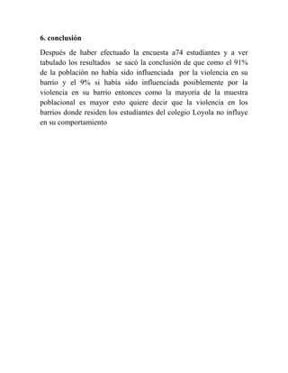 6. conclusión
Después de haber efectuado la encuesta a74 estudiantes y a ver
tabulado los resultados se sacó la conclusión de que como el 91%
de la población no había sido influenciada por la violencia en su
barrio y el 9% si había sido influenciada posiblemente por la
violencia en su barrio entonces como la mayoría de la muestra
poblacional es mayor esto quiere decir que la violencia en los
barrios donde residen los estudiantes del colegio Loyola no influye
en su comportamiento
 