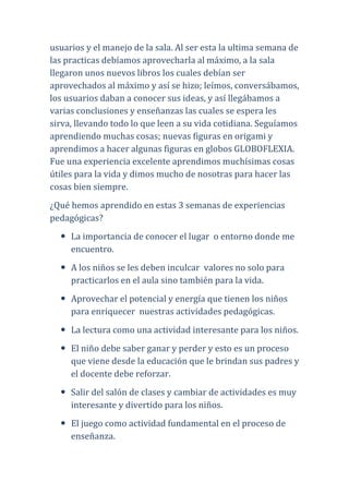 usuarios y el manejo de la sala. Al ser esta la ultima semana de
las practicas debíamos aprovecharla al máximo, a la sala
llegaron unos nuevos libros los cuales debían ser
aprovechados al máximo y así se hizo; leímos, conversábamos,
los usuarios daban a conocer sus ideas, y así llegábamos a
varias conclusiones y enseñanzas las cuales se espera les
sirva, llevando todo lo que leen a su vida cotidiana. Seguíamos
aprendiendo muchas cosas; nuevas figuras en origami y
aprendimos a hacer algunas figuras en globos GLOBOFLEXIA.
Fue una experiencia excelente aprendimos muchísimas cosas
útiles para la vida y dimos mucho de nosotras para hacer las
cosas bien siempre.
¿Qué hemos aprendido en estas 3 semanas de experiencias
pedagógicas?
     La importancia de conocer el lugar o entorno donde me
     encuentro.
     A los niños se les deben inculcar valores no solo para
     practicarlos en el aula sino también para la vida.
     Aprovechar el potencial y energía que tienen los niños
     para enriquecer nuestras actividades pedagógicas.
     La lectura como una actividad interesante para los niños.
     El niño debe saber ganar y perder y esto es un proceso
     que viene desde la educación que le brindan sus padres y
     el docente debe reforzar.
     Salir del salón de clases y cambiar de actividades es muy
     interesante y divertido para los niños.
     El juego como actividad fundamental en el proceso de
     enseñanza.
 