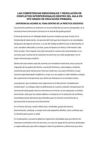 LAS COMPETENCIAS EMOCIONALES Y RESOLUCIÓN DE
CONFLICTOS INTERPERSONALES DENTRO DEL AULA EN
6TO GRADO DE EDUCACIÓN PRIMARIA.
EXPERIENCIAS ACORDE AL TEMA DENTRO DE LA PRÁCTICA DOCENTES
Las presentes prácticas se realizaron en la comunidad de Las Lomas, Zacapoaxtla, en la
escuela primaria Venustiano Carranza en el aula de 6to grado grupo B.
El tema de tesina se vio reflejado desde el primer instante que pise el aula. En la
temporada de observación, me percate del trato que da el docente a las necesidades
del grupo o de algunos alumnos, a su vez del trabajo académico que el desempeña, el
cual considero adecuado y correcto, pues enriquece con libros e información cada
tema a tratar. Pero impartir una clase tomando en cuenta solo conocimientos no es
correcto, pues muchas de las ocasiones los alumnos nos están preparados o en el
mejor momento para recibirla.
Dentro del aula existen casos de alumnos con inmadurez emocional, esto a causa de
migración de los padres de familia, muerte de familiares, estereotipos o maltrato
emocional por parte de personas internas o externas a sus lazos familiares, lo que
ocasiona bajo desempeño académico, el que a su vez expone a cada individuo a etapas
de ira personal o interpersonal, que afecta las relaciones en el contexto escolar.
La propuesta que se plantea como argumento en el documento “competencias
emocionales”, es trabajar sobre las deficiencias en cuanto a relación interpersonal; los
alumnos de sexto grado como se menciona en el mismo, se ven expuestos a cambios
hormonales, tales que los vuelven débiles o inmaduros en la resolución de conflictos,
haciéndolos tomar decisiones poco factibles para el correcto crecimiento de su
persona tanto emocional como físicamente.
En el interior del aula, existen diferencias, similitudes, grupos de alumno,
discriminación, y bullyng y aunque sean solo pequeños detalles, crean conflictos que
se denotan graves para su edad.
En la planeación y secuencia didáctica implemente actividades que permitieran las
relaciones constantes entre los alumnos, a su vez me apoye de los alumnos destacados
y responsables para que ellos trabajaran sobre los problemas y diferencias que otros

 