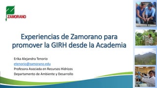 Experiencias de Zamorano para
promover la GIRH desde la Academia
Erika Alejandra Tenorio
etenorio@zamorano.edu
Profesora Asociada en Recursos Hídricos
Departamento de Ambiente y Desarrollo
 
