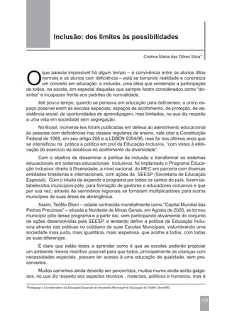Inclusão: dos limites às possibilidades

                                                                                   Cristina Maria das Dôres Silva*




O
        que parecia impossível há algum tempo – a convivência entre os alunos ditos
        normais e os alunos com deficiência – está se tornando realidade e concretiza
        um conceito em educação: a inclusão, uma idéia que contempla a participação
de todos, na escola, em especial daqueles que sempre foram considerados como “do-
entes” e incapazes frente aos padrões de normalidade.
      Até pouco tempo, quando se pensava em educação para deficientes, o único es-
paço possível eram as escolas especiais; espaços de acolhimento, de proteção, de as-
sistência social, de oportunidades de aprendizagem, mas limitados, no que diz respeito
a uma vida em sociedade sem segregação.
      No Brasil, inúmeras leis foram publicadas em defesa ao atendimento educacional
às pessoas com deficiências nas classes regulares de ensino, vale citar a Constituição
Federal de 1988, em seu artigo 208 e a LDBEN 9394/96, mas foi nos últimos anos que
se intensificou na prática a política em prol da Educação Inclusiva, “com vistas à efeti-
vação do exercício da docência no acolhimento da diversidade”.
      Com o objetivo de disseminar a política da inclusão e transformar os sistemas
educacionais em sistemas educacionais inclusivos, foi implantado o Programa Educa-
ção Inclusiva: direito à Diversidade, a nível nacional, do MEC em parceria com diversas
entidades brasileiras e internacionais, com ações da SEESP (Secretaria de Educação
Especial). Com o intuito de expandir o programa por todos os cantos do país, foram es-
tabelecidos municípios-pólo, para formação de gestores e educadores inclusivos e que
por sua vez, através de seminários regionais se tornaram multiplicadores para outros
municípios de suas áreas de abrangência.
      Assim, Teófilo Otoni – cidade conhecida mundialmente como “Capital Mundial das
Pedras Preciosas” – situada a Nordeste de Minas Gerais, em Agosto de 2005, se tornou
município pólo desse programa e a partir daí, vem participando ativamente do conjunto
de ações desenvolvidas pela SEESP, e tentando definir a política de Educação Inclu-
siva através das práticas no cotidiano de suas Escolas Municipais, vislumbrando uma
sociedade mais justa, mais igualitária, mais respeitosa, que acolhe a todos, com todas
as suas diferenças .
     É claro que estão todos a aprender como é que as escolas poderão propiciar
um ambiente menos restritivo possível para que todos, principalmente as crianças com
necessidades especiais, possam ter acesso à uma educação de qualidade, sem pre-
conceitos.
      Muitos caminhos ainda deverão ser percorridos, muitos muros ainda serão galga-
dos, no que diz respeito aos aspectos técnicos , materiais, políticos e humanos, mas é

*Pedagoga e Coordenadora da Educação Especial da Secretaria Municipal de Educação de Teófilo Otoni/MG.



                                                                                                                 103
 