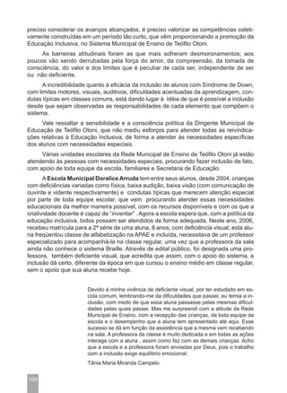 preciso considerar os avanços alcançados, é preciso valorizar as competências coleti-
vamente construídas em um período tão curto, que vêm proporcionando a promoção da
Educação Inclusiva, no Sistema Municipal de Ensino de Teófilo Otoni.
     As barreiras atitudinais foram as que mais sofreram desmoronamentos; aos
poucos vão sendo derrubadas pela força do amor, da compreensão, da tomada de
consciência, do valor e dos limites que é peculiar de cada ser, independente de ser
ou não deficiente.
      A incredibilidade quanto à eficácia da inclusão de alunos com Síndrome de Down,
com limites motores, visuais, auditivos, dificuldades acentuadas da aprendizagem, con-
dutas típicas em classes comuns, está dando lugar à idéia de que é possível a inclusão
desde que sejam observadas as responsabilidades de cada elemento que compõem o
sistema.
      Vale ressaltar a sensibilidade e a consciência política da Dirigente Municipal de
Educação de Teófilo Otoni, que não mediu esforços para atender todas as reivindica-
ções relativas à Educação Inclusiva, de forma a atender às necessidades específicas
dos alunos com necessidades especiais.
     Várias unidades escolares da Rede Municipal de Ensino de Teófilo Otoni já estão
atendendo às pessoas com necessidades especiais, procurando fazer inclusão de fato,
com apoio de toda equipe da escola, familiares e Secretaria de Educação.
       A Escola Municipal Doralice Arruda tem entre seus alunos, desde 2004, crianças
com deficiências variadas como física, baixa audição, baixa visão (com comunicação de
ouvinte e vidente respectivamente) e condutas típicas que merecem atenção especial
por parte de toda equipe escolar, que vem procurando atender essas necessidades
educacionais da melhor maneira possível, com os recursos disponíveis e com os que a
criatividade docente é capaz de “inventar” . Agora a escola espera que, com a política da
educação inclusiva, todos possam ser atendidos de forma adequada. Neste ano, 2006,
recebeu matrícula para a 2ª série de uma aluna, 8 anos, com deficiência visual; esta alu-
na freqüentou classe de alfabetização na APAE e incluída, necessitava de um professor
especializado para acompanhá-la na classe regular, uma vez que a professora da sala
ainda não conhece o sistema Braille. Através de edital público, foi designada uma pro-
fessora, também deficiente visual, que acredita que assim, com o apoio do sistema, a
inclusão dá certo, diferente da época em que cursou o ensino médio em classe regular,
sem o apoio que sua aluna recebe hoje.


                       Devido à minha vivência de deficiente visual, por ter estudado em es-
                       cola comum, lembrando-me da dificuldades que passei, eu temia a in-
                       clusão, com medo de que essa aluna passasse pelas mesmas dificul-
                       dades pelas quais passei. Mas me surpreendi com a atitude da Rede
                       Municipal de Ensino, com a recepção das crianças, de toda equipe da
                       escola e o desempenho que a aluna tem apresentado até aqui. Esse
                       sucesso se dá em função da assistência que a mesma vem recebendo
                       na sala. A professora da classe é muito dedicada e em todas as ações
                       interage com a aluna , assim como faz com as demais crianças. Acho
                       que a escola e a professora foram enviadas por Deus, pois o trabalho
                       com a inclusão exige equilíbrio emocional.
                       Tânia Maria Miranda Campelo


104
 