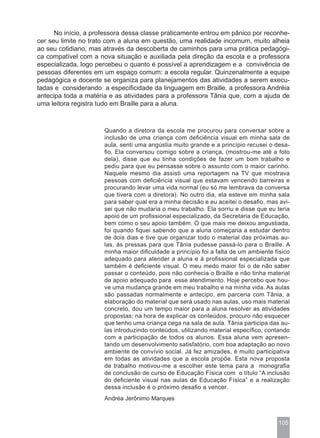 No início, a professora dessa classe praticamente entrou em pânico por reconhe-
cer seu limite no trato com a aluna em questão, uma realidade incomum, muito alheia
ao seu cotidiano, mas através da descoberta de caminhos para uma prática pedagógi-
ca compatível com a nova situação e auxiliada pela direção da escola e a professora
especializada, logo percebeu o quanto é possível a aprendizagem e a convivência de
pessoas diferentes em um espaço comum: a escola regular. Quinzenalmente a equipe
pedagógica e docente se organiza para planejamentos das atividades a serem execu-
tadas e considerando a especificidade da linguagem em Braille, a professora Andréia
antecipa toda a matéria e as atividades para a professora Tânia que, com a ajuda de
uma leitora registra tudo em Braille para a aluna.



                      Quando a diretora da escola me procurou para conversar sobre a
                      inclusão de uma criança com deficiência visual em minha sala de
                      aula, senti uma angústia muito grande e a princípio recusei o desa-
                      fio. Ela conversou comigo sobre a criança, (mostrou-me até a foto
                      dela), disse que eu tinha condições de fazer um bom trabalho e
                      pediu para que eu pensasse sobre o assunto com o maior carinho.
                      Naquele mesmo dia assisti uma reportagem na TV que mostrava
                      pessoas com deficiência visual que estavam vencendo barreiras e
                      procurando levar uma vida normal (eu só me lembrava da conversa
                      que tivera com a diretora). No outro dia, ela esteve em minha sala
                      para saber qual era a minha decisão e eu aceitei o desafio, mas avi-
                      sei que não mudaria o meu trabalho. Ela sorriu e disse que eu teria
                      apoio de um profissional especializado, da Secretaria de Educação,
                      bem como o seu apoio também. O que mais me deixou angustiada,
                      foi quando fiquei sabendo que a aluna começaria a estudar dentro
                      de dois dias e tive que organizar todo o material das próximas au-
                      las, às pressas para que Tânia pudesse passá-lo para o Braille. A
                      minha maior dificuldade a princípio foi a falta de um ambiente físico
                      adequado para atender a aluna e à profissional especializada que
                      também é deficiente visual. O meu medo maior foi o de não saber
                      passar o conteúdo, pois não conhecia o Braille e não tinha material
                      de apoio adequado para esse atendimento. Hoje percebo que hou-
                      ve uma mudança grande em meu trabalho e na minha vida. As aulas
                      são passadas normalmente e antecipo, em parceria com Tânia, a
                      elaboração do material que será usado nas aulas, uso mais material
                      concreto, dou um tempo maior para a aluna resolver as atividades
                      propostas; na hora de explicar os conteúdos, procuro não esquecer
                      que tenho uma criança cega na sala de aula. Tânia participa das au-
                      las introduzindo conteúdos, utilizando material específico, contando
                      com a participação de todos os alunos. Essa aluna vem apresen-
                      tando um desenvolvimento satisfatório, com boa adaptação ao novo
                      ambiente de convívio social. Já fez amizades, é muito participativa
                      em todas as atividades que a escola propõe. Esta nova proposta
                      de trabalho motivou-me a escolher este tema para a monografia
                      de conclusão de curso de Educação Física com o título “A inclusão
                      do deficiente visual nas aulas de Educação Física” e a realização
                      dessa inclusão é o próximo desafio a vencer.
                      Andréa Jerônimo Marques



                                                                                      105
 