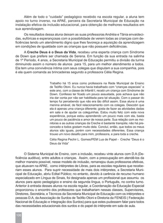 Além de todo o “cuidado” pedagógico recebido na escola regular, a aluna tem
apoio no turno inverso, na APAE, parceira da Secretaria Municipal de Educação na
instalação efetiva da inclusão educacional, para obtenção de melhores resultados em
sua aprendizagem.
      Os resultados dessa aluna deixam as suas professoras Andréia e Tânia envaideci-
das, eufóricas e esperançosas com a possibilidade de verem todas as crianças com de-
ficiências tendo um atendimento digno que lhes favoreça a aquisição da aprendizagem
em condições de igualdade com as crianças que não possuem deficiências.
      A Creche Deus é o Deus da Vida, recebeu uma esperta criança com Síndrome
de Down que prefere ser chamada de Serena. Em função da sua entrada na salinha
de 1º Período, 4 anos, a Secretaria Municipal de Educação permitiu a divisão da turma
diminuindo assim o número de alunos para 15, para um melhor atendimento a todos.
Ela tem uma convivência íntima com seus colegas que disputam a sua companhia, pois
é ela quem comanda as brincadeiras segundo a professora Célia Regina.


                       Trabalho há 15 anos como professora na Rede Municipal de Ensino
                       de Teófilo Otoni. Eu nunca havia trabalhado com “crianças especiais” e
                       este ano, com a classe de Infantil I, recebi um criança com Síndrome de
                       Down. Confesso ter ficado um pouco assustada, pois achava que não
                       iria dar conta por não ser habilitada para tal situação. Com o passar do
                       tempo fui percebendo que não era tão difícil assim. Essa aluna é uma
                       menina amável, de fácil relacionamento com os colegas. Descobri que
                       ela é apenas uma criança diferente; gosta de fazer as atividades dadas
                       em sala e de ajudar os coleguinhas. Estou muito feliz com esta nova
                       experiência, porque estou aprendendo um pouco mais com ela, basta
                       um pouco de paciência e amor de nossa parte. Sua relação com as mo-
                       nitoras e as outras crianças da Creche é bastante tranqüila; não há pre-
                       conceito e todos gostam muito dela. Concluí, então, que todos os meus
                       alunos são iguais, porém com necessidades diferentes. Essa criança
                       trouxe um novo desafio para mim, professora, e para toda a creche.
                       Célia Regina Pechir L. Gomes/PEM Lua de Papel - Creche “Deus é o
                       Deus da Vida”


       O Sistema Municipal de Ensino, com a inclusão, recebeu vinte alunos com D.A (De-
ficiência auditiva), entre adultos e crianças. Assim, com a preocupação em atendê-los da
melhor maneira possível, nesse modelo de inclusão, remanejou duas professoras efetivas,
que atuavam na APAE, como intérpretes de Libras, para as escolas regulares que recebe-
riam esses alunos. Para suprir necessidade de mais dois intérpretes, a Secretaria Muni-
cipal de Educação, abriu Edital Público; no entanto, devido à carência de recurso humano
especializado em Língua de Sinais, foi designada apenas um profissional que assumiu os
alunos para apoio pedagógico e ensino da segunda língua, o Português, no contra turno.
Anterior à entrada desses alunos na escola regular, a Coordenação da Educação Especial
proporcionou o encontro dos professores que trabalhariam nessas classes, Supervisores,
Diretores, Secretária, e Técnicos da Secretaria Municipal de Educação com os intérpretes e
pessoas D.A, da Associação de Surdos de Teófilo Otoni e Diretoria da FENEIS ( Federação
Nacional de Educação e Integração dos Surdos) para que estes pudessem falar para todos
das necessidades educacionais dos surdos e do papel do intérprete em sala de aula.

106
 