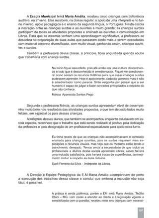 A Escola Municipal Irmã Maria Amália, recebeu cinco crianças com deficiência
auditiva, na 2ª série. Elas recebem, na classe regular, o apoio de uma intérprete e no tur-
no inverso, apoio pedagógico e o ensino da segunda língua, o Português. Nesta escola
a interação entre as crianças surdas e as ouvintes é muito grande; as crianças surdas
participam de todas as atividades propostas e ensinam às ouvintes a comunicação em
Libras. Para que as mesmas tenham uma aprendizagem significativa, a professora se
desdobra na preparação de suas aulas que passaram ainda mais a serem executadas
com material concreto diversificado, com muito visual, ganhando assim, crianças ouvin-
tes e surdas.
      Também a professora dessa classe, a princípio, ficou angustiada quando soube
que trabalharia com criança surdas.


                        No início fiquei assustada, pois até então era uma cultura desconheci-
                        da e tudo que é desconhecido é amedrontador. Fiquei me questionan-
                        do como seriam os recursos didáticos para que essas crianças surdas
                        pudessem aprender. Hoje é apaixonante, cada dia aprendo mais e não
                        é amedrontador como parecia. Sinto vergonha por pensar que o ser
                        humano é capaz de julgar e fazer conceitos precipitados a respeito do
                        que não conhece.
                        Mércia Aparecida Santos Pego


      Segundo a professora Mércia, as crianças surdas apresentam nível de desempe-
nho muito bom nos resultados das atividades propostas, o que tem deixado todos muito
felizes, em especial os pais dessas crianças.
      A intérprete desses alunos, que também os acompanhou enquanto estudavam em es-
cola especial, reconhece que o trabalho que está sendo realizado é positivo pela dedicação
da professora e pela designação de um profissional especializado para apoio extra turno.


                        Eu tinha receio de que as crianças não acompanhassem o conteúdo
                        ensinado para crianças ouvintes, pois os surdos requerem mais ex-
                        plicações e recursos visuais, mas vejo que os mesmos estão tendo o
                        atendimento desejado. Temos ainda a necessidade de que todos os
                        profissionais e alunos dessa escola aprendam Libras, assim haverá
                        uma inclusão satisfatória, pois haverá trocas de experiências, conheci-
                        mento mútuo e respeito as duas culturas.
                        Sueli Ferreira da Silva - Intérprete de Libras


       A Direção e Equipe Pedagógica da E.M.Maria Amália acompanham de perto
a execução dos trabalhos dessa classe e conclui que embora a inclusão não seja
fácil, é possível.


                        A prática é ainda polêmica, porém a EM Irmã Maria Amália, Teófilo
                        Otoni – MG, com vistas a atender ao direito e à legislação vigente e
                        sensibilizada com a questão, recebeu este ano crianças com necessi-


                                                                                          107
 