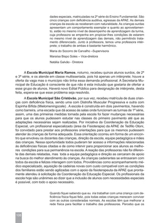 dades especiais, matriculadas na 2ª série do Ensino Fundamental. São
                       cinco crianças com deficiência auditiva, egressas da APAE. As demais
                       crianças da escola as receberam com naturalidade. As crianças surdas
                       apresentam um comportamento exemplar e quanto ao aproveitamen-
                       to, estão no mesmo nível de desempenho de aprendizagem da turma,
                       cuja professora se empenha em propiciar-lhes condições de estarem
                       no mesmo nível de aprendizagem das demais, não permitindo trata-
                       mento diferenciado. Junto à professora, temos uma professora intér-
                       prete; o trabalho de ambas é bastante harmônico.
                       Maria do Socorro de Carvalho –Supervisora
                       Maraísa Bispo Soles – Vice-diretora
                       Natália Galvão - Diretora


       A Escola Municipal Maria Ramos, noturno, recebeu quinze alunos surdos, de 2ª
e 3ª série, e os atende em classe multisseriada, pois há apenas um intérprete; houve a
oferta da vaga mas o município não tinha essa demanda profissional. A Secretaria Mu-
nicipal de Educação é consciente de que não é esta inclusão que gostaria de ofertar a
esse grupo de alunos. Haverá novo Edital Público para designação de intérprete, desta
feita, espera-se que esse problema seja resolvido.
      A Escola Municipal São Cristóvão, por sua vez, recebeu matrícula de duas crian-
ças com deficiência física, sendo uma com Distrofia Muscular Progressiva e outra com
Espinha Bífida (Mielomeningocele) . A escola é construída em dois pavimentos, havendo
como barreira, uma escada que dá acesso às salas onde funcionam as turmas de 1ª série,
assim, uma das primeiras medidas tomada pela escola foi fazer mudanças necessárias
para que os alunos pudessem estudar nas classes do primeiro pavimento até que as
adaptações necessárias sejam realizadas. Por iniciativa da Coordenação da Educação
Especial, um profissional especializado (área da Fisioterapia) da APAE de Teófilo Otoni,
foi convidado para prestar aos professores orientações para que os mesmos pudessem
atender às crianças de forma adequada. Essa orientação ocorreu em forma de um encon-
tro que envolveu os docentes das crianças, direção da escola, equipe pedagógica e mães
das crianças. Nessa oportunidade todos puderam ter acesso a informações relacionadas
às deficiências físicas citadas e de como intervir para proporcionar aos alunos as melho-
res condições para sua permanência na escola. A reação das professoras não foi diferen-
te das demais relatadas, mas toda a equipe pedagógica e direção as cercaram de apoio
na busca do melhor atendimento às crianças. As crianças cadeirantes se entrosaram com
todos da escola e felizes interagem com todos. Providências como acompanhamento mé-
dico especializado, aquisição de cadeiras novas com custo compatível com as condições
dos familiares estão sendo agilizadas com o apoio da fisioterapeuta da APAE que pronta-
mente atendeu à solicitação da Coordenação da Educação Especial. Os profissionais da
escola hoje são unânimes ao dizer que a inclusão de alunos com necessidades especiais
é possível, com todo o apoio necessário.


                       Quando fiquei sabendo que eu iria trabalhar com uma criança com de-
                       ficiência física fiquei feliz, pois todas estas crianças merecem conviver
                       com as outras consideradas normais. As escolas têm que melhorar a
                       rede física para facilitar o trabalho das professoras. Percebo que os


108
 