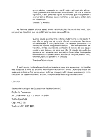 alunos não tem preconceito em relação a eles, pelo contrário, adoram.
                       Estou gostando de trabalhar com esse aluninho. Sei que a inclusão
                       é possível, é boa para eles e para os docentes que irão aprender a
                       conviver com a diferença e dar o melhor de si para que se sintam bem
                       em nosso meio.
                       Sheila C. S. Almeida


     As famílias desses alunos estão muito satisfeitas pela inclusão dos filhos, pois
percebem o benefício que ela está trazendo para os seus filhos.


                       Quando soube que meu filho poderia estudar numa escola regular fi-
                       quei feliz por saber que ele poderia interagir com crianças da mesma
                       faixa etária dele. É uma grande vitória que consegui, juntamente com
                       a diretora e demais integrantes da escola. O meu filho está mais ex-
                       trovertido, devido ao ambiente acolhedor e à atenção de toda equipe
                       escolar e dos colegas, ele sente que não há rejeição por parte das
                       pessoas e isso aumenta a sua auto estima.Para melhor desempenho
                       do meu filho acho que ele deveria ter aulas de computação extra turno,
                       ter uma funcionária para trocá-lo (fraldas).
                       Terezinha Teixeira Lages


      A melhoria da qualidade no atendimento educacional aos alunos com necessida-
des especiais é meta do Sistema Municipal de Ensino de Teófilo Otoni que busca em
suas pequeninas ações tornar-se um sistema educacional inclusivo, que ofereça opor-
tunidades de desenvolvimento a todos, independente de suas particularidades.


Contatos


Secretaria Municipal de Educação de Teófilo Otoni/MG
Seção de Pedagogia
Av. Luiz Boali nº 308 – 2º andar – Centro
Teófilo Otoni/MG
Cep: 39800-087
Telefone: (33) 3523 4493




                                                                                        109
 