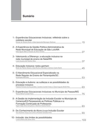 Sumário




 1 - Experiências Educacionais Inclusivas: refletindo sobre o
     cotidiano escolar
    Denise de Oliveira Alves e Kátia Aparecida Marangon Barbosa                          15
 2 - A Experiência da Gestão Político-Administrativa da
     Rede Municipal de Educação de São Luís/MA
    Hilce Aguiar Melo e Rosane da Silva Ferreira
                                                                                         27
 3 - Valorizando a Diferença: a educação inclusiva na
     rede municipal de ensino de Natal/RN
    Luzia Guacira dos Santos Silva                                                       37
 4 - Educação Inclusiva: todos ganham
    Elodir de Fátima Oliveira, Cilza Rocha e Abrahão e Adriana Castro Barilo
                                                                                         45
 5 - O Atendimento Educacional Especializado na
     Rede Regular de Ensino de Florianópolis/SC
    Rosângela Machado                                                                    53
 6 - Educação e Autismo: as sutilezas e as possibilidades do
     processo inclusivo
    Fabiane Romano de Souza Bridi, Caroline Corrêa Fortes e César Augusto Bridii Filho
                                                                                         63
 7 - Experiências Educacionais Inclusivas no Município de Passos/MG
    Neuza Maria Funchal Paiva                                                            75
 8 - A Gestão da Implementação da Inclusão Escolar no Município de
     Cariacica/ES Perpassando as Políticas Públicas e a
     Formação Continuada de Professores
    Agda Felipe Silva Gonçalves e Nezimar Soares Rocha
                                                                                         83
 9 - Do Conhecimento do Aluno à sua Inclusão Escolar
    Ana Rosimeri Araujo da Cunha e Rosicler Schultze Pires
                                                                                         93
10 - Inclusão: dos limites às possibilidades
    Cristina Maria das Dôres Silva
                                                                                         103
 