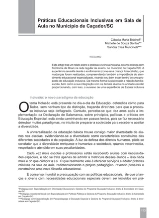 Práticas Educacionais Inclusivas em Sala de
                    Aula no Município de Caçador/SC

                                                                                                Cláudia Maria Bischoff*
                                                                                            Michelle de Souza Santos**
                                                                                             Sandra Elisa Muncinelli***


                                                                           RESUMO


                                   Este artigo traz um relato sobre a prática e vivência inclusiva de uma criança com
                                   Síndrome de Down na rede regular de ensino, no município de Caçador/SC. A
                                   experiência ressalta desde o acolhimento (como essa criança foi recebida), que
                                   mudanças foram realizadas, compreendendo também a importância do aten-
                                   dimento educacional especializado, visando seu bem estar dentro de uma pro-
                                   posta de educação inclusiva. Da mesma forma busca relatar a relação família-
                                   escola, bem como a sua integração com os demais alunos na unidade escolar
                                   proporcionando, com isso, o sucesso de uma experiência de Escola Inclusiva


            Inclusão: o novo paradigma da educação



O
        tema Inclusão está presente no dia-a-dia da Educação, defendida como para
        Todos, sem nenhum tipo de distinção, traçando diretrizes para que o proces-
        so inclusivo seja deflagrado. Contudo, percebe-se que dez anos após a im-
plementação da Declaração de Salamanca, sobre princípios, políticas e práticas em
Educação Especial, está ainda caminhando em passos lentos, pois se faz necessário
derrubar muitos paradigmas, no intuito de preparar a sociedade para receber e aceitar
a diversidade.
      A universalização da educação básica trouxe consigo maior diversidade de alu-
nos nas escolas, evidenciando-se a diversidade como característica constituinte das
diferentes sociedades e da população. À luz da defesa dos direitos humanos, pôde-se
constatar que a diversidade enriquece e humaniza a sociedade, quando reconhecida,
respeitada e atendida em suas peculiaridades.
       Cada vez mais escolas e professores estão recebendo alunos com necessida-
des especiais, e não se trata apenas de admitir a matrícula desses alunos – isso nada
mais é do que cumprir a Lei. O que realmente vale é oferecer serviços e adotar práticas
criativas na sala de aula, redimensionando o projeto pedagógico, revendo posturas e
construindo uma nova filosofia educacional.
     É consenso mundial a preocupação com as políticas educacionais, de que crian-
ças e jovens com necessidades educacionais especiais devem ser incluídos em prá-


*Pedagoga com Especialização em Orientação Educacional e Gestora do Programa Educação Inclusiva: direito à diversidade em Caça-
dor/SC.
**Pedagoga, Assistente Social com Especialização em Políticas Públicas e Gestora do Programa Educação Inclusiva: direito à diversidade
em Caçador/SC.
***Pedagoga com Especialização em Psicopedagogia e Educação Especial e Gestora do Programa Educação Inclusiva: direito à diver-
sidade em Caçador/SC.



                                                                                                                                  113
 