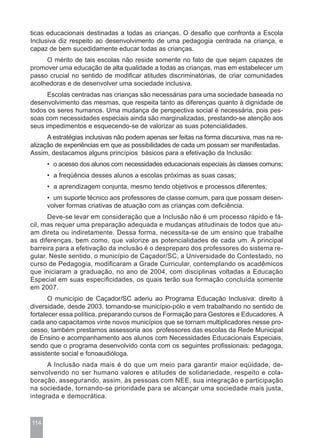 ticas educacionais destinadas a todas as crianças. O desafio que confronta a Escola
Inclusiva diz respeito ao desenvolvimento de uma pedagogia centrada na criança, e
capaz de bem sucedidamente educar todas as crianças.
     O mérito de tais escolas não reside somente no fato de que sejam capazes de
promover uma educação de alta qualidade a todas as crianças, mas em estabelecer um
passo crucial no sentido de modificar atitudes discriminatórias, de criar comunidades
acolhedoras e de desenvolver uma sociedade inclusiva.
      Escolas centradas nas crianças são necessárias para uma sociedade baseada no
desenvolvimento das mesmas, que respeita tanto as diferenças quanto à dignidade de
todos os seres humanos. Uma mudança de perspectiva social é necessária, pois pes-
soas com necessidades especiais ainda são marginalizadas, prestando-se atenção aos
seus impedimentos e esquecendo-se de valorizar as suas potencialidades.
      A estratégias inclusivas não podem apenas ser feitas na forma discursiva, mas na re-
alização de experiências em que as possibilidades de cada um possam ser manifestadas.
Assim, destacamos alguns princípios básicos para a efetivação da Inclusão:
      • o acesso dos alunos com necessidades educacionais especiais às classes comuns;
      • a freqüência desses alunos a escolas próximas as suas casas;
      • a aprendizagem conjunta, mesmo tendo objetivos e processos diferentes;
      • um suporte técnico aos professores de classe comum, para que possam desen-
      volver formas criativas de atuação com as crianças com deficiência.
      Deve-se levar em consideração que a Inclusão não é um processo rápido e fá-
cil, mas requer uma preparação adequada e mudanças atitudinais de todos que atu-
am direta ou indiretamente. Dessa forma, necessita-se de um ensino que trabalhe
as diferenças, bem como, que valorize as potencialidades de cada um. A principal
barreira para a efetivação da inclusão é o despreparo dos professores do sistema re-
gular. Neste sentido, o município de Caçador/SC, a Universidade do Contestado, no
curso de Pedagogia, modificaram a Grade Curricular, contemplando os acadêmicos
que iniciaram a graduação, no ano de 2004, com disciplinas voltadas a Educação
Especial em suas especificidades, os quais terão sua formação concluída somente
em 2007.
       O município de Caçador/SC aderiu ao Programa Educação Inclusiva: direito à
diversidade, desde 2003, tornando-se município-pólo e vem trabalhando no sentido de
fortalecer essa política, preparando cursos de Formação para Gestores e Educadores. A
cada ano capacitamos vinte novos municípios que se tornam multiplicadores nesse pro-
cesso, também prestamos assessoria aos professores das escolas da Rede Municipal
de Ensino e acompanhamento aos alunos com Necessidades Educacionais Especiais,
sendo que o programa desenvolvido conta com os seguintes profissionais: pedagoga,
assistente social e fonoaudióloga.
      A Inclusão nada mais é do que um meio para garantir maior eqüidade, de-
senvolvendo no ser humano valores e atitudes de solidariedade, respeito e cola-
boração, assegurando, assim, às pessoas com NEE, sua integração e participação
na sociedade, tornando-se prioridade para se alcançar uma sociedade mais justa,
integrada e democrática.



114
 