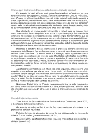 Criança com Síndrome de Down na sala de aula: a inclusão possível.
       Em fevereiro de 2002, a Escola Municipal de Educação Básica Castelhano, na peri-
feria do município de Caçador/SC, recebeu a aluna Thais Padilha de Lima, na Pré-Escola,
com 07 anos, com Síndrome de Down que, até então, estava freqüentando somente a
APAE. A professora, desde o início, sentiu certa ansiedade em saber que iria recebê-la,
pois não possuía experiência com alunos especiais, mas ao invés de criar “pré-conceitos”
quanto a ela, decidiu primeiramente conhecê-la, totalmente, isenta de qualquer diagnósti-
co ou opinião anterior, tendo-a com uma aluna entre todas as outras.
      Sua adaptação ao ensino regular foi tranqüila e natural, pois os colegas, bem
como suas famílias foram receptivos, e ela soube ocupar seu espaço. Em sua sala de
aula havia 19 crianças e a professora procurou tratá-la sempre da mesma forma que as
outras crianças, com carinho e segurança, sem impor limites para suas potencialidades.
Seu desenvolvimento cognitivo estava constantemente avaliado e acompanhado pela
professora Fátima, sua família sempre presente e apoiando o trabalho da escola. Escola
e família agiam de forma harmoniosa e em sintonia.
      Desafiada a estudar e buscar informações, a professora sempre acreditou que
conseguiria incluí-la como “um ser humano capaz e especial, sem deixar que a perce-
bessem como “coitadinha”. Da mesma forma, sua avaliação visava apontar seu cresci-
mento e suas potencialidades ao invés de suas dificuldades ou limitações momentâne-
as. A professora ressalta ser de suma importância a participação e o acompanhamento
da escola especial, neste caso, a APAE, “avaliando como necessário o intercâmbio en-
tre instituições, podendo haver parceria para o enriquecimento da aluna, sendo um,
complemento do outro”.
      A professora que trabalhou com Thais nos anos seguintes, relatou que “é uma
experiência maravilhosa, por ela ser uma criança muito carinhosa e compreensiva”,
dando-lhe sempre atenção individualizada, observando e avaliando seu desempenho
escolar. “Quando ela falta, parece que fica um vazio na sala, ela tem carisma e desperta
alegria a todos. Tem facilidade em fazer amizade, participa de todas as atividades na
escola. É muito esforçada e tem vontade de aprender.”
      Neste ano, Thais iniciou na 2ª série, mas não queria ficar na sala, queria estu-
dar com a professora que trabalhava com a 2ª série, no ano passado, “foi difícil para
ela entender que estava na 2ª série, pois a sala e a professora são as mesmas da
1ª série”.


Uma vivência muito especial
      Thais é aluna da Escola Municipal de Educação Básica Castelhano, desde 2002,
e é portadora de Síndrome de Down.
      Geralmente, vem alegre e feliz à escola. Procura a orientadora educacional ou a
professora e conta as novidades.
     Participa de todas as atividades, às vezes, diz que está cansada, ou com dor de
cabeça. Traz as tarefas, gosta de mostrar o que faz.
      No ano de 2005, a professora ficou mais feliz, pois Thais estava reconhecendo o
alfabeto (quase todo).


                                                                                     115
 