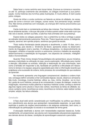Sabe fazer o nome certinho sem trocar letras. Escreve os números e reconhe-
ce até 10, participa oralmente das atividades, os colegas incentivam a sua partici-
pação. Conta histórias dos livrinhos pelas ilustrações. É muito afetiva. É bem aceita
pelos colegas.
     Gosta de trilhar a corda conforme vai falando as letras do alfabeto, às vezes,
gosta de correr e brincar com colegas, outras vezes, fica pensando longe, sentadi-
nha. Não temos problemas com rotulação, as crianças têm menos preconceitos que
os adultos.
     Canta muito bem e corretamente as letras das músicas. Traz harmonia e felicida-
de ao ambiente escolar, o dia que não pode vir todos querem saber onde está e por que
não veio à escola, sentem sua falta, a sala fica mais animada com sua presença.
     Espera todos os colegas passarem, traz a carteirinha na mão e entrega o passe
ao cobrador demonstrando autonomia. Para nós, Thais é igual aos outros, é inteligente,
esperta, sensível, tem opinião própria, sentimos que gosta da escola.
      Thais realiza fonoterapia desde pequena e atualmente, a cada 15 dias, com a
fonoaudióloga, pois devido a Síndrome de Down, apresenta atraso no desenvolvi-
mento da linguagem (oral e escrita). O enfoque terapêutico, no desenvolvimento da
linguagem, enfatiza a inserção social e a autonomia, prioriza o trabalho de aquisição,
desenvolvimento e reabilitação da linguagem, nos aspectos de conteúdo, inteligibili-
dade e funcionalidade.
      Quando Thais iniciou terapia fonoaudiológica ela apresentava: pouca iniciativa;
escassa criatividade na utilização do jogo; pouca exploração; dificuldade para manter
a atenção; dificuldade na entrada, retenção e elaboração de uma informação, bem
como a lentidão em responder a ela, facilidade em perdê-la e dificuldade em relacio-
ná-la no tempo e no espaço; pequena capacidade para reter a informação recente que
englobava uma sucessão de ordens; lento processo de consolidação do que acabava
de aprender.
      No momento apresenta uma linguagem compreensível; obedece a ordens trípli-
ces; consegue definir conceitos e tirar conclusões lógicas; escuta, observa e armazena;
fala muito, monologa, inventa histórias; utiliza: eu, meu, minha. (localiza - se no mun-
do); gosta de ouvir histórias, porque já as compreende; é capaz de dialogar; revela rica
imaginação; reconhece muitas palavras e reproduz histórias curtas; começa a dominar
algumas regras como plurais e futuro dos verbos; reconhece as letras do alfabeto; es-
creve o próprio nome; reconhece as cores; reconhece os números; sabe realizar contas
simples: adição; faz leitura silabada.


Conclusão
      A fase atual está sendo caracterizada por modificações na política que direcio-
na o atendimento aos alunos que apresentam necessidades especiais, na qual estão
explícitas a quebra de noções preconcebidas e de estigmas existentes, bem como, a
intensificação da participação na escola e na sociedade de forma geral.
     A educação destinada a alunos com necessidades especiais baseia-se, funda-
mentalmente, em proporcionar, aos alunos com necessidades educacionais especiais e
aos demais alunos da classe, condições de aprendizagem acessível e para todos.

116
 