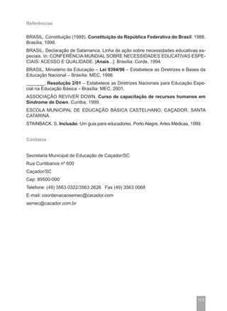 Referências

BRASIL. Constituição (1988). Constituição da República Federativa do Brasil: 1988.
Brasília, 1998.
BRASIL. Declaração de Salamanca. Linha de ação sobre necessidades educativas es-
peciais. In: CONFERÊNCIA MUNDIAL SOBRE NECESSIDADES EDUCATIVAS ESPE-
CIAIS: ACESSO E QUALIDADE. [Anais...]. Brasília: Corde, 1994.
BRASIL. Ministério da Educação – Lei 9394/96 – Estabelece as Diretrizes e Bases da
Educação Nacional – Brasília: MEC, 1996.
_______. Resolução 2/01 – Estabelece as Diretrizes Nacionais para Educação Espe-
cial na Educação Básica – Brasília: MEC, 2001.
ASSOCIAÇÃO REVIVER DOWN. Curso de capacitação de recursos humanos em
Síndrome de Down. Curitba, 1999.
ESCOLA MUNICIPAL DE EDUCAÇÃO BÁSICA CASTELHANO, CAÇADOR, SANTA
CATARINA.
STAINBACK. S. Inclusão: Um guia para educadores. Porto Alegre. Artes Médicas, 1999.


Contatos


Secretaria Municipal de Educação de Caçador/SC
Rua Curitibanos nº 600
Caçador/SC
Cep: 89500-000
Telefone: (49) 3563 0322/3563 2626 Fax (49) 3563 0068
E-mail: coordenacaosemec@cacador.com
semec@cacador.com.br




                                                                                 117
 