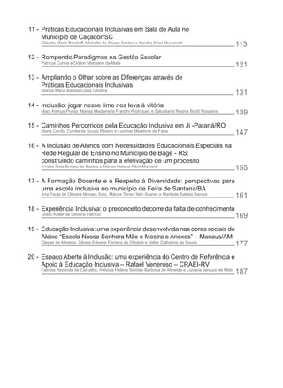 11 - Práticas Educacionais Inclusivas em Sala de Aula no
     Município de Caçador/SC
    Cláudia Maria Bischoff, Michelle de Souza Santos e Sandra Elisa Muncinelli
                                                                                                      113
12 - Rompendo Paradigmas na Gestão Escolar
    Patrícia Cunha e Odilon Marciano da Mata
                                                                                                      121
13 - Ampliando o Olhar sobre as Diferenças através de
     Práticas Educacionais Inclusivas
    Márcia Maria Batista Costa Oliveira
                                                                                                      131
14 - Inclusão: jogar nesse time nos leva à vitória
    Mara Kirinus Piveta, Marisa Medianeira Franchi Rodrigues e Salustiana Regina Brutti Nogueira
                                                                                                      139
15 - Caminhos Percorridos pela Educação Inclusiva em Ji -Paraná/RO
    Maria Cecília Corrêa de Souza Ribeiro e Lucimar Medeiros de Faria
                                                                                                      147
16 - A Inclusão de Alunos com Necessidades Educacionais Especiais na
     Rede Regular de Ensino no Município de Bagé - RS:
     construindo caminhos para a efetivação de um processo
    Amélia Rota Borges de Bastos e Márcia Helena Pilon Mainardi
                                                                                                      155
17 - A Formação Docente e o Respeito à Diversidade: perspectivas para
     uma escola inclusiva no município de Feira de Santana/BA
    Ana Paula de Oliveira Moraes Soto, Márcia Torres Néri Soares e Marleide Batista Ramos
                                                                                                      161
18 - Experiência Inclusiva: o preconceito decorre da falta de conhecimento
    Greici Keller de Oliveira Patrício                                                                169
19 - Educação Inclusiva: uma experiência desenvolvida nas obras sociais do
     Aleixo “Escola Nossa Senhora Mãe e Mestra e Anexos” – Manaus/AM
    Cleyse de Almeida, Silva e Erleane Ferreira de Oliveira e Valter Calheiros de Souza
                                                                                                      177
20 - Espaço Aberto à Inclusão: uma experiência do Centro de Referência e
     Apoio à Educação Inclusiva – Rafael Veneroso – CRAEI-RV
    Fabíola Rezende de Carvalho, Heloíza Helena Simões Barbosa de Almeida e Luciana Januzzi de Melo
                                                                                                      187
 