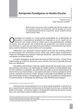 Rompendo Paradigmas na Gestão Escolar

                                                                                                     Patrícia Cunha*
                                                                                           Odilon Marciano da Mata**


                                  Quanto mais a procura de vocês envereda pelo lado da verdade, mais
                                  vão sustentar o poder dos impossíveis, que são aqueles que enume-
                                  rei respectivamente da última vez-governar, educar, analisar eventual-
                                  mente (LACAN,1992).




O
        paradigma da inclusão é a nossa grande possibilidade de re-significação da
        educação. A superação do paradigma da integração só se dá a partir do mo-
        mento em que nossos olhares se voltam para a criança/adolescente, cidadãos
de direitos, sem nos permitir que a deficiência que apresentam nos impeça de assim
reconhecê-los. É a partir daí que restituímos seus direitos e reconhecemos sua humani-
dade, podendo reescrever nossa história como educadores.
      Implementar uma educação inclusiva significa tornar eixo das políticas públicas
as reivindicações dos movimentos sociais. Gestar esta política requer investimento e
criação de estratégias que propiciem mudanças atitudinais, superando os instrumentos
excludentes da escola tradicional.
     A Política Pedagógica da Secretaria Municipal de Belo Horizonte - Escola Plural,
implementada ao longo dos últimos dez anos, permitiu novo foco à educação das pes-
soas com deficiência.
      Esta política redimensiona o lugar dos sujeitos educandos da margem para o centro
das propostas curriculares e da organização do trabalho escolar. A impessoalidade histó-
rica dos conteúdos e avaliações, que pretendiam que todos os alunos apreendessem da
mesma forma e ao mesmo tempo, e que esperava de todos a mesma aquisição de conhe-
cimento, impotente para educar a todos, dá lugar à valorização da pluralidade das dimen-
sões da formação humana, à reorganização do tempo das aquisições de conhecimento e
ao reconhecimento e valorização das diferenças e das diferentes aprendizagens.


Redefinindo a formação escolar
      Historicamente contextualizada em um universo social excludente, a escola rene-
gou a segundo plano aspectos fundamentais da formação humana que, a despeito das
grades curriculares, dos tempos rígidos e da disposição enfileirada dos alunos, aconte-
ciam, sem que fossem estes os objetivos escolares.


*Professora da Rede Municipal de Educação de Belo Horizonte/MG, Coordenadora do Núcleo de Inclusão Escolar da Pessoa com Defici-
ência da Secretaria Municipal de Educação de Belo Horizonte/MG.
**Professor da Rede Municipal de Educação de Belo Horizonte/MG e integrante do Núcleo de Inclusão Escolar da Pessoa com Deficiência
da Secretaria Municipal de Educação de Belo Horizonte/MG.



                                                                                                                               121
 