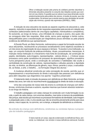 Olhar a instituição escolar pelo prisma do cotidiano permite vislumbrar a
                        dimensão educativa presente no conjunto das relações sociais que ocor-
                        rem em seu interior. A questão que se coloca é que essa dimensão ocorre
                        predominantemente pela prática dos alunos, à revelia da escola, que não
                        a potencializa. Os tempos que a escola reserva para atividades de sociali-
                        zação são mínimos, quando não reprimidos (DAYRELL,1996).


      A redução do eixo educativo da escola ao aspecto cognitivo do educando e, este
aspecto, reduzido à capacidade de dar respostas esperadas pela escola em relação aos
conteúdos (selecionados dentro de uma lógica capitalista, individualista e competitiva),
foi excluindo, ao longo do tempo, uma infinidade de crianças e jovens, dos quais não
se conseguia obter tais respostas. Mais ainda, serviu para segregar a tantos outros,
desqualificados para a escolarização por diagnósticos pouco otimistas ou pela própria
evidência da deficiência que apresentavam.
      A Escola Plural, em Belo Horizonte, redimensiona o papel da formação escolar de
seus educandos, recolocando os processos socializadores como objetivos escolares e
um dos eixos da organização de seus espaços e tempos. “A escola é uma instituição, ou
seja, um conjunto instituído de práticas-símbolos, rituais, procedimentos, hierarquias. A
inserção nessa instituição é o mecanismo mais forte de socialização, de construção de
papéis, identidades, auto-imagens, representações , valores éticos. (...) Colocar esses
processos como parte constitutiva do processo de aprendizagem, significa concebê-lo
numa perspectiva plural, onde a construção de conceitos e habilidades não oculte a
centralidade da construção de valores, representações e atitudes perante a dignidade
da vida, os direitos, as diferenças de gênero, raça, ritmos; perante o corpo, a sexualida-
de, as festas, a arte, o trabalho, ...na formação integral dos alunos.”
      A mudança atitudinal construída por esta concepção de escola, permitiu que ul-
trapassássemos o reconhecimento do direito à educação das pessoas com deficiência
para além daquelas cujo diagnóstico nos aponta: “cognitivo preservado”.
     O tratamento dado à inclusão da pessoa com deficiência em Belo Horizonte, ao longo
destes dez anos, tem sido do reconhecimento incondicional do direito de todos à educação.
      Uma das conquistas de nossa rede de ensino é a entrada de crianças com defici-
ências, síndromes diversas e autismo, aquelas mesmas que tiveram absoluto isolamen-
to ao longo da história.
       O trabalho pedagógico com estas crianças foi construído com muita formação na es-
cola, a partir de cada criança, com enormes desafios, mas todos no terreno da possibilidade.
Isto porque, esta escola que reconhece os processos formadores de identidade, auto-imagem
e preparação para a vida, é uma escola que não se encontra previamente pronta para seus
alunos, mas é capaz de, no convívio, ver a criança, a despeito da deficiência ou síndrome.


Da entrada da criança com deficiência, síndromes ou condutas típicas à proposi-
ção do trabalho pedagógico


                        O dano real de um corpo, seja ele evidenciado na deficiência física, sen-
                        sorial, ou intelectual, nos remete à nossa deficiência estrutural, furando


122
 