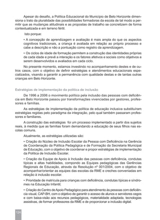 Apesar do desafio, a Política Educacional do Município de Belo Horizonte dimen-
siona o trato da pluralidade das possibilidades formadoras da escola de tal modo a per-
mitir que as mudanças atitudinais e as propostas de trabalho se concretizem de forma
contextualizada e em terreno fértil.
      Isto porque:
      • A concepção de aprendizagem e avaliação é mais ampla do que os aspectos
      cognitivos tradicionais, a criança é avaliada em relação ao próprio processo e
      cabe a descrição e não a pontuação como registro da aprendizagem.
      • Os ciclos de idade de formação permitem a construção das identidades próprias
      de cada idade e prevê a interação e os fatores afetivos e sociais como objetivos a
      serem desenvolvidos e avaliados em cada ciclo.
       No presente momento, estamos investindo no acompanhamento destes e de ou-
tros casos, com o objetivo de definir estratégias e atendimentos educacionais espe-
cializados, visando a garantir a permanência com qualidade destas e de tantas outras
crianças em Belo Horizonte.


Estratégias de implementação da política de inclusão
     De 1996 a 2006 o movimento político pela inclusão das pessoas com deficiên-
cia em Belo Horizonte passou por transformações vivenciadas por gestores, profes-
sores e famílias.
      As estratégias de implementação da política de educação inclusiva substituíram
estratégias regidas pelo paradigma da integração, pelo qual também passaram profes-
sores e familiares.
      A construção das estratégias foi um processo implementado a partir dos sujeitos
reais, à medida que as famílias foram demandando a educação de seus filhos nas es-
colas comuns.
      Atualmente, as estratégias utilizadas são:
      • Criação do Núcleo de Inclusão Escolar da Pessoa com Deficiência na Gerência
      de Coordenação da Política Pedagógica e de Formação da Secretaria Municipal
      de Educação, com o objetivo de coordenar e propor estratégias de implementação
      da Política de Inclusão Escolar.
      • Criação da Equipe de Apoio à Inclusão das pessoas com deficiência, condutas
      típicas e altas habilidades, compondo as Equipes pedagógicas das Gerências
      Regionais de Educação, através da Resolução nº 001/2004, com o objetivo de
      acompanhar/orientar as equipes das escolas da RME e creches conveniadas em
      relação à inclusão escolar.
      • Prioridade de matrícula para crianças com deficiência, condutas típicas e síndro-
      mes na Educação Infantil;
      • Criação do Centro de Apoio Pedagógico para atendimento às pessoas com deficiên-
      cia visual, CAP-BH, com o objetivo de garantir o acesso de alunos e servidores cegos
      e com baixa-visão aos recursos pedagógicos, materialidade adaptada, tecnologias
      assistivas, de formar professores da RME e de proporcionar a inclusão digital.


124
 