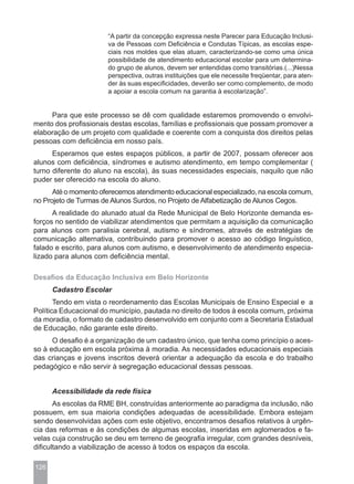 “A partir da concepção expressa neste Parecer para Educação Inclusi-
                      va de Pessoas com Deficiência e Condutas Típicas, as escolas espe-
                      ciais nos moldes que elas atuam, caracterizando-se como uma única
                      possibilidade de atendimento educacional escolar para um determina-
                      do grupo de alunos, devem ser entendidas como transitórias.(...)Nessa
                      perspectiva, outras instituições que ele necessite freqüentar, para aten-
                      der às suas especificidades, deverão ser como complemento, de modo
                      a apoiar a escola comum na garantia à escolarização”.


     Para que este processo se dê com qualidade estaremos promovendo o envolvi-
mento dos profissionais destas escolas, famílias e profissionais que possam promover a
elaboração de um projeto com qualidade e coerente com a conquista dos direitos pelas
pessoas com deficiência em nosso país.
      Esperamos que estes espaços públicos, a partir de 2007, possam oferecer aos
alunos com deficiência, síndromes e autismo atendimento, em tempo complementar (
turno diferente do aluno na escola), às suas necessidades especiais, naquilo que não
puder ser oferecido na escola do aluno.
      Até o momento oferecemos atendimento educacional especializado, na escola comum,
no Projeto de Turmas de Alunos Surdos, no Projeto de Alfabetização de Alunos Cegos.
      A realidade do alunado atual da Rede Municipal de Belo Horizonte demanda es-
forços no sentido de viabilizar atendimentos que permitam a aquisição da comunicação
para alunos com paralisia cerebral, autismo e síndromes, através de estratégias de
comunicação alternativa, contribuindo para promover o acesso ao código linguístico,
falado e escrito, para alunos com autismo, e desenvolvimento de atendimento especia-
lizado para alunos com deficiência mental.

Desafios da Educação Inclusiva em Belo Horizonte
      Cadastro Escolar
       Tendo em vista o reordenamento das Escolas Municipais de Ensino Especial e a
Política Educacional do município, pautada no direito de todos à escola comum, próxima
da moradia, o formato de cadastro desenvolvido em conjunto com a Secretaria Estadual
de Educação, não garante este direito.
      O desafio é a organização de um cadastro único, que tenha como princípio o aces-
so à educação em escola próxima à moradia. As necessidades educacionais especiais
das crianças e jovens inscritos deverá orientar a adequação da escola e do trabalho
pedagógico e não servir à segregação educacional dessas pessoas.


      Acessibilidade da rede física
       As escolas da RME BH, construídas anteriormente ao paradigma da inclusão, não
possuem, em sua maioria condições adequadas de acessibilidade. Embora estejam
sendo desenvolvidas ações com este objetivo, encontramos desafios relativos à urgên-
cia das reformas e às condições de algumas escolas, inseridas em aglomerados e fa-
velas cuja construção se deu em terreno de geografia irregular, com grandes desníveis,
dificultando a viabilização de acesso à todos os espaços da escola.

126
 