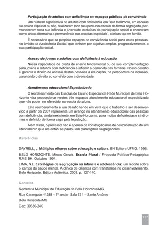 Participação de adultos com deficiência em espaços públicos de convivência
     Um número significativo de adultos com deficiência em Belo Horizonte, em escolas
de ensino especial ou não, realizaram todo seu percurso escolar de forma segregada, per-
maneceram toda sua infância e juventude excluídas da participação social e encontram
como única alternativa a permanência nas escolas especiais´, clínicas ou em família.
     È necessário que se propicie espaços de convivência social para estas pessoas,
no âmbito da Assistência Social, que tenham por objetivo ampliar, progressivamente, a
sua participação social.


     Acesso de jovens e adultos com deficiência à educação
      Nossa capacidade de oferta de ensino fundamental ou de sua complementação
para jovens e adultos com deficiência é inferior à demanda das famílias. Nosso desafio
é garantir o direito de acesso destas pessoas à educação, na perspectiva da inclusão,
garantindo o direito ao convívio com a diversidade.


     Atendimento educacional Especializado
      O reordenamento das Escolas de Ensino Especial da Rede Municipal de Belo Ho-
rizonte visa proporcionar nestes três espaços atendimento educacional especializado
que não puder ser oferecido na escola do aluno.
      Este reordenamento é um desafio tendo em vista que o trabalho a ser desenvol-
vido a partir de 2007 representa um avanço no atendimento educacional das pessoas
com deficiência, ainda inexistente, em Belo Horizonte, para muitas deficiências e síndro-
mes e definido de forma vaga pela legislação.
     Além disso, o processo não é apenas de construção mas de desconstrução de um
atendimento que até então se pautou em paradigmas segregadores.

Referências


DAYRELL, J. Múltiplos olhares sobre educação e cultura. BH Editora UFMG. 1996.
BELO HORIZONTE. Minas Gerais. Escola Plural / Proposta Político-Pedagógica
RME BH. Outubro 1994.
LIMA, N.L. Estratégias de segregação na infância e adolescência: um recorte sobre
o campo da saúde mental. A clínica de crianças com transtornos no desenvolvimento.
Belo Horizonte: Editora Autêntica, 2003. p. 127-140.


Contatos
Secretaria Municipal de Educação de Belo Horizonte/MG
Rua Carangola nº 288 – 7º andar Sala 731 – Santo Antônio
Belo Horizonte/MG
Cep: 30330-240


                                                                                     127
 
