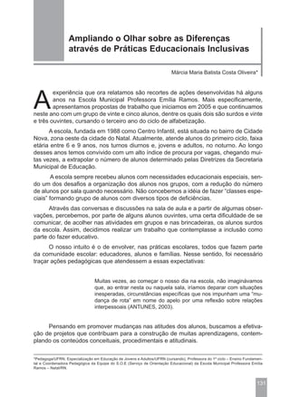 Ampliando o Olhar sobre as Diferenças
                  através de Práticas Educacionais Inclusivas

                                                                         Márcia Maria Batista Costa Oliveira*




A
        experiência que ora relatamos são recortes de ações desenvolvidas há alguns
        anos na Escola Municipal Professora Emília Ramos. Mais especificamente,
        apresentamos propostas de trabalho que iniciamos em 2005 e que continuamos
neste ano com um grupo de vinte e cinco alunos, dentre os quais dois são surdos e vinte
e três ouvintes, cursando o terceiro ano do ciclo de alfabetização.
      A escola, fundada em 1988 como Centro Infantil, está situada no bairro de Cidade
Nova, zona oeste da cidade do Natal. Atualmente, atende alunos do primeiro ciclo, faixa
etária entre 6 e 9 anos, nos turnos diurnos e, jovens e adultos, no noturno. Ao longo
desses anos temos convivido com um alto índice de procura por vagas, chegando mui-
tas vezes, a extrapolar o número de alunos determinado pelas Diretrizes da Secretaria
Municipal de Educação.
        A escola sempre recebeu alunos com necessidades educacionais especiais, sen-
do um dos desafios a organização dos alunos nos grupos, com a redução do número
de alunos por sala quando necessário. Não concebemos a idéia de fazer “classes espe-
ciais” formando grupo de alunos com diversos tipos de deficiências.
      Através das conversas e discussões na sala de aula e a partir de algumas obser-
vações, percebemos, por parte de alguns alunos ouvintes, uma certa dificuldade de se
comunicar, de acolher nas atividades em grupos e nas brincadeiras, os alunos surdos
da escola. Assim, decidimos realizar um trabalho que contemplasse a inclusão como
parte do fazer educativo.
      O nosso intuito é o de envolver, nas práticas escolares, todos que fazem parte
da comunidade escolar: educadores, alunos e famílias. Nesse sentido, foi necessário
traçar ações pedagógicas que atendessem a essas expectativas:


                                Muitas vezes, ao começar o nosso dia na escola, não imaginávamos
                                que, ao entrar nesta ou naquela sala, iríamos deparar com situações
                                inesperadas, circunstâncias específicas que nos impunham uma “mu-
                                dança de rota” em nome do apelo por uma reflexão sobre relações
                                interpessoais (ANTUNES, 2003).


     Pensando em promover mudanças nas atitudes dos alunos, buscamos a efetiva-
ção de projetos que contribuam para a construção de muitas aprendizagens, contem-
plando os conteúdos conceituais, procedimentais e atitudinais.

*Pedagoga/UFRN, Especialização em Educação de Jovens e Adultos/UFRN (cursando), Professora do 1º ciclo – Ensino Fundamen-
tal e Coordenadora Pedagógica da Equipe do S.O.E (Serviço de Orientação Educacional) da Escola Municipal Professora Emília
Ramos – Natal/RN.



                                                                                                                      131
 