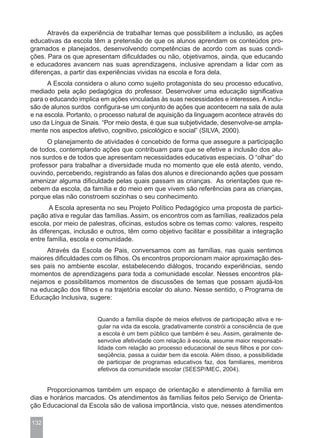 Através da experiência de trabalhar temas que possibilitem a inclusão, as ações
educativas da escola têm a pretensão de que os alunos aprendam os conteúdos pro-
gramados e planejados, desenvolvendo competências de acordo com as suas condi-
ções. Para os que apresentam dificuldades ou não, objetivamos, ainda, que educando
e educadores avancem nas suas aprendizagens, inclusive aprendam a lidar com as
diferenças, a partir das experiências vividas na escola e fora dela.
      A Escola considera o aluno como sujeito protagonista do seu processo educativo,
mediado pela ação pedagógica do professor. Desenvolver uma educação significativa
para o educando implica em ações vinculadas às suas necessidades e interesses. A inclu-
são de alunos surdos configura-se um conjunto de ações que acontecem na sala de aula
e na escola. Portanto, o processo natural de aquisição da linguagem acontece através do
uso da Língua de Sinais. “Por meio desta, é que sua subjetividade, desenvolve-se ampla-
mente nos aspectos afetivo, cognitivo, psicológico e social” (SILVA, 2000).
      O planejamento de atividades é concebido de forma que assegure a participação
de todos, contemplando ações que contribuam para que se efetive a inclusão dos alu-
nos surdos e de todos que apresentam necessidades educativas especiais. O “olhar” do
professor para trabalhar a diversidade muda no momento que ele está atento, vendo,
ouvindo, percebendo, registrando as falas dos alunos e direcionando ações que possam
amenizar alguma dificuldade pelas quais passam as crianças. As orientações que re-
cebem da escola, da família e do meio em que vivem são referências para as crianças,
porque elas não constroem sozinhas o seu conhecimento.
       A Escola apresenta no seu Projeto Político Pedagógico uma proposta de partici-
pação ativa e regular das famílias. Assim, os encontros com as famílias, realizados pela
escola, por meio de palestras, oficinas, estudos sobre os temas como: valores, respeito
às diferenças, inclusão e outros, têm como objetivo facilitar e possibilitar a integração
entre família, escola e comunidade.
     Através da Escola de Pais, conversamos com as famílias, nas quais sentimos
maiores dificuldades com os filhos. Os encontros proporcionam maior aproximação des-
ses pais no ambiente escolar, estabelecendo diálogos, trocando experiências, sendo
momentos de aprendizagens para toda a comunidade escolar. Nesses encontros pla-
nejamos e possibilitamos momentos de discussões de temas que possam ajudá-los
na educação dos filhos e na trajetória escolar do aluno. Nesse sentido, o Programa de
Educação Inclusiva, sugere:


                       Quando a família dispõe de meios efetivos de participação ativa e re-
                       gular na vida da escola, gradativamente constrói a consciência de que
                       a escola é um bem público que também é seu. Assim, geralmente de-
                       senvolve afetividade com relação à escola, assume maior responsabi-
                       lidade com relação ao processo educacional de seus filhos e por con-
                       seqüência, passa a cuidar bem da escola. Além disso, a possibilidade
                       de participar de programas educativos faz, dos familiares, membros
                       efetivos da comunidade escolar (SEESP/MEC, 2004).


      Proporcionamos também um espaço de orientação e atendimento à família em
dias e horários marcados. Os atendimentos às famílias feitos pelo Serviço de Orienta-
ção Educacional da Escola são de valiosa importância, visto que, nesses atendimentos

132
 