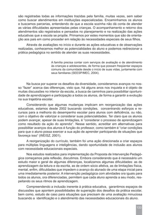 são registradas todas as informações trazidas pela família, muitas vezes, sem saber
como buscar atendimentos em instituições especializadas. Encaminhamos os alunos
e buscamos parcerias, entendendo de que a escola sozinha não dá conta de atender
as várias dificuldades apresentadas pelas crianças. O acompanhamento e retorno dos
atendimentos são registrados e pensados no planejamento e na realização das ações
educativas que a escola se propõe. Primamos por estes momentos que são de orienta-
ção aos pais em como proceder em relação às necessidades especiais de seus filhos.
      Através de avaliações no início e durante as ações educativas e de observações
realizadas, conhecemos melhor as potencialidades do aluno e podemos redirecionar a
prática pedagógica no sentido de atender as suas necessidades.


                       A família precisa contar com serviços de avaliação e de atendimento
                       às crianças e adolescentes, de forma que possam freqüentar espaços
                       comuns da comunidade desde o início de suas vidas, juntamente com
                       seus familiares (SEESP/MEC, 2004).


      Na busca por superar os desafios da diversidade, consideramos avanços no nos-
so “fazer” acerca das diferenças, visto que, há alguns anos nos inquieta e é objeto de
muitas discussões no interior da escola, a busca de caminhos para possibilitar oportuni-
dade de aprendizagem e participação a todos os alunos, de forma a garantir a evolução
na sua trajetória escolar.
      Considerando que algumas mudanças implicam em reorganização das ações
educativas, estamos desde 2002 buscando condições, concentrando esforços e re-
cursos para a melhoria do desempenho escolar para alunos com deficiência, ou não,
com o objetivo de valorizar e considerar suas potencialidades. Ter claro que os alunos
podem avançar, apesar de suas limitações, é “considerar o processo de aprendizagem
como resultado da ação do aprendiz”. Nesse sentido, acreditar em alternativas para
possibilitar avanços dos alunos é função do professor, como também é “criar condições
para que o aluno possa exercer a sua ação de aprender participando de situações que
favoreça isso” (WEISZ, 2001).
     A reorganização do currículo, também foi uma ação direcionada a criar espaços
para múltiplas linguagens e inteligências, dando oportunidade de inclusão aos alunos
com necessidade educacionais especiais.
      Nos estudos realizados para implementação da Proposta de Intervenção Pedagó-
gica começamos pela reflexão, discutimos. Embora considerando que é necessário um
estudo maior e geral de algumas diferenças, localizamos algumas dificuldades: as de
aprendizagem da leitura e da escrita, as de ordem sócio afetiva, as de limitações física,
mental, enfim, dificuldades que impedem o avanço do alunado de uma etapa inicial para
uma imediatamente posterior. A intervenção pedagógica com atividades ora iguais para
todos os alunos, ora diferenciadas, permitem que cada aluno aprenda a seu modo, res-
peitando os seus ritmos de aprendizagem.
     Compreendendo a inclusão inerente à prática educativa, garantimos espaços de
discussões que apontem possibilidades de superação dos desafios da prática escolar,
bem como, estudo de caso para situações que precisam de uma avaliação minuciosa
buscando a identificação e o atendimento das necessidades educacionais do aluno.

                                                                                     133
 